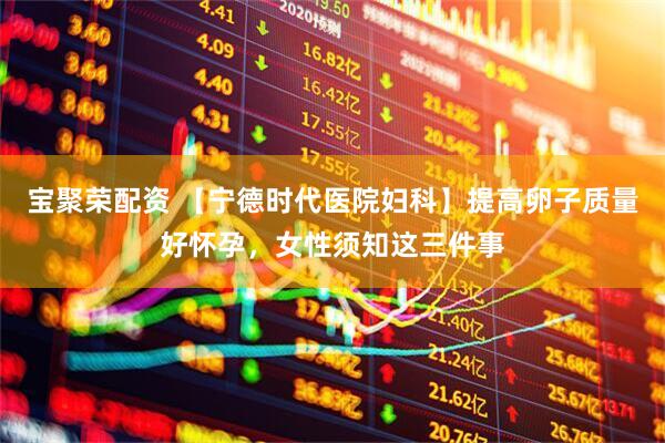 宝聚荣配资 【宁德时代医院妇科】提高卵子质量好怀孕，女性须知这三件事