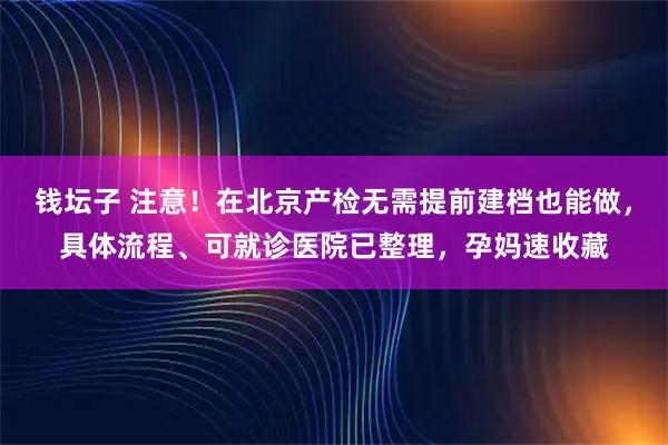 钱坛子 注意！在北京产检无需提前建档也能做，具体流程、可就诊医院已整理，孕妈速收藏