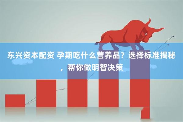 东兴资本配资 孕期吃什么营养品？选择标准揭秘，帮你做明智决策