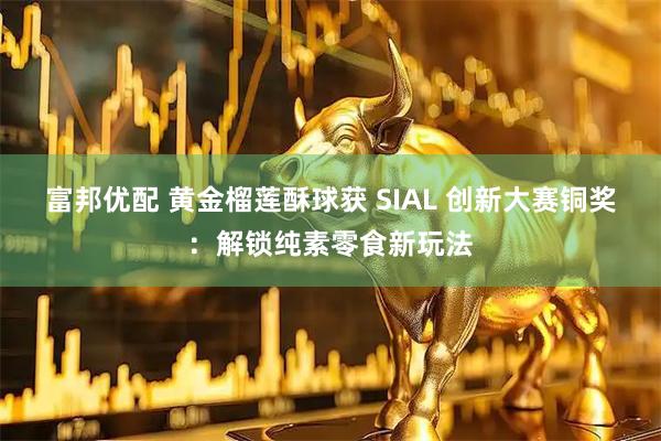 富邦优配 黄金榴莲酥球获 SIAL 创新大赛铜奖：解锁纯素零食新玩法