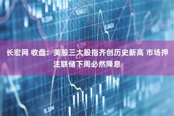 长宏网 收盘：美股三大股指齐创历史新高 市场押注联储下周必然降息