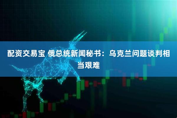 配资交易宝 俄总统新闻秘书：乌克兰问题谈判相当艰难