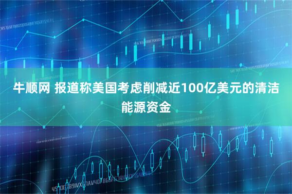 牛顺网 报道称美国考虑削减近100亿美元的清洁能源资金