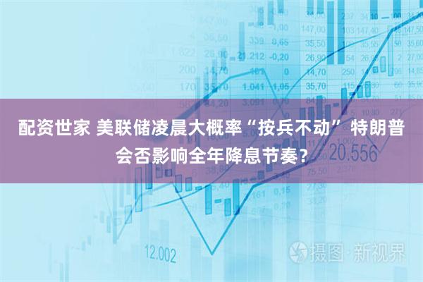 配资世家 美联储凌晨大概率“按兵不动” 特朗普会否影响全年降息节奏？
