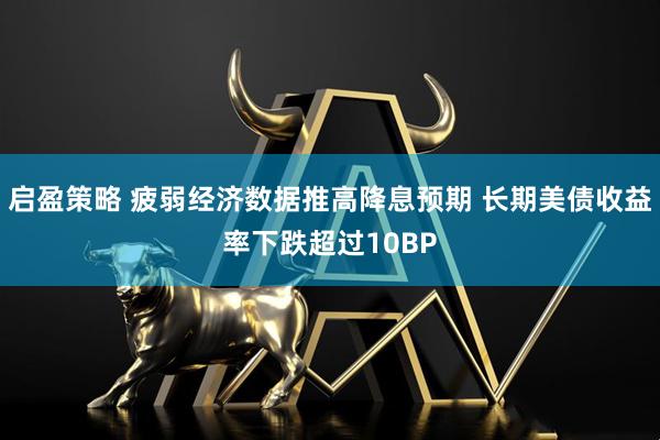 启盈策略 疲弱经济数据推高降息预期 长期美债收益率下跌超过10BP