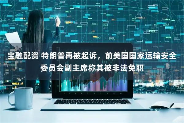 宝融配资 特朗普再被起诉，前美国国家运输安全委员会副主席称其被非法免职
