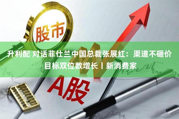 升利配 对话菲仕兰中国总裁张展红：渠道不砸价 目标双位数增长丨新消费家