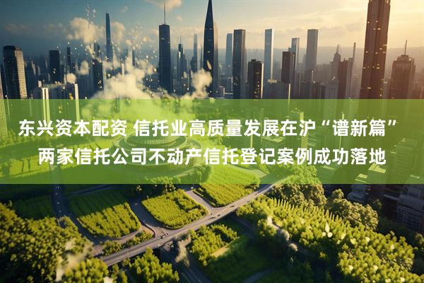 东兴资本配资 信托业高质量发展在沪“谱新篇” 两家信托公司不动产信托登记案例成功落地