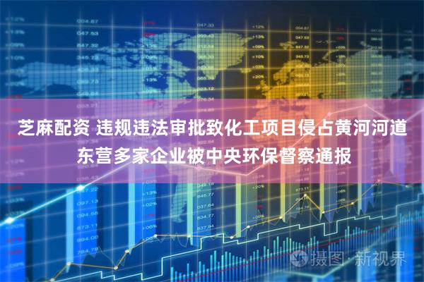 芝麻配资 违规违法审批致化工项目侵占黄河河道 东营多家企业被中央环保督察通报