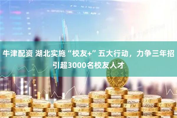 牛津配资 湖北实施“校友+”五大行动，力争三年招引超3000名校友人才