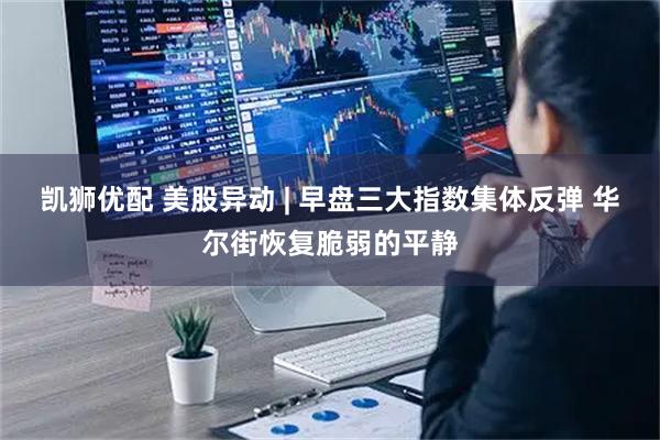 凯狮优配 美股异动 | 早盘三大指数集体反弹 华尔街恢复脆弱的平静