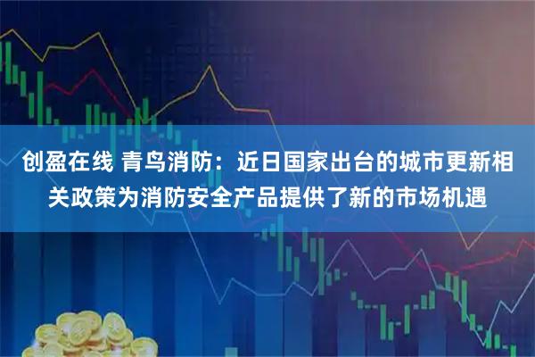 创盈在线 青鸟消防：近日国家出台的城市更新相关政策为消防安全产品提供了新的市场机遇