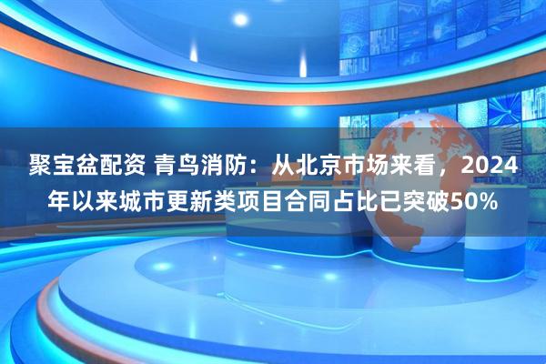 聚宝盆配资 青鸟消防：从北京市场来看，2024年以来城市更新类项目合同占比已突破50%