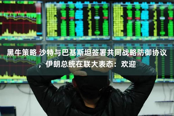 黑牛策略 沙特与巴基斯坦签署共同战略防御协议，伊朗总统在联大表态：欢迎