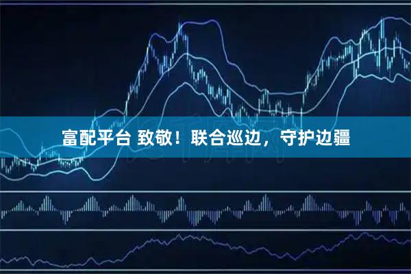 富配平台 致敬！联合巡边，守护边疆