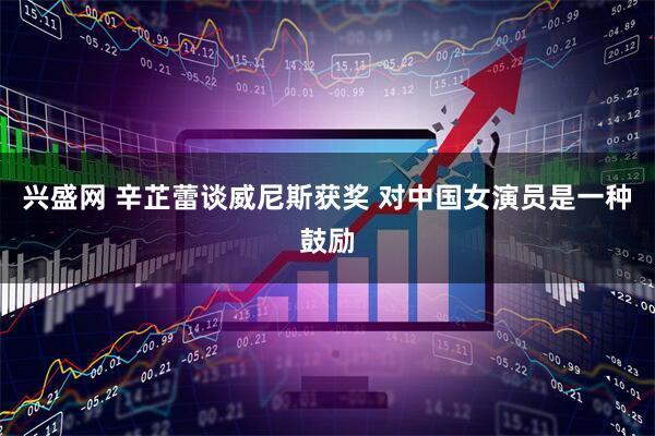 兴盛网 辛芷蕾谈威尼斯获奖 对中国女演员是一种鼓励