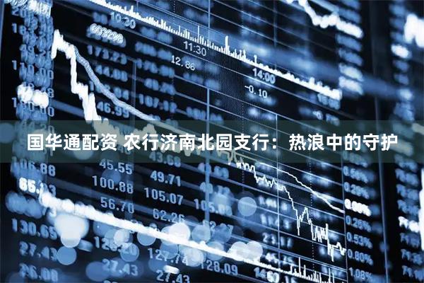 国华通配资 农行济南北园支行：热浪中的守护