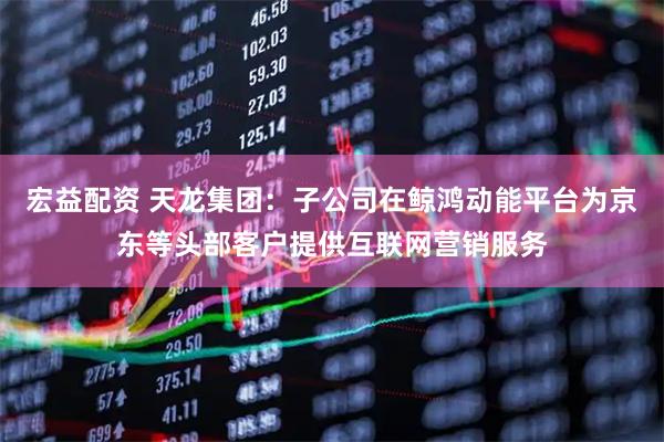 宏益配资 天龙集团：子公司在鲸鸿动能平台为京东等头部客户提供互联网营销服务