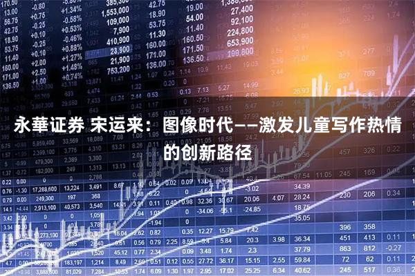 永華证券 宋运来：图像时代——激发儿童写作热情的创新路径