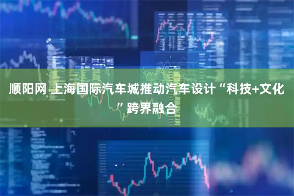 顺阳网 上海国际汽车城推动汽车设计“科技+文化”跨界融合