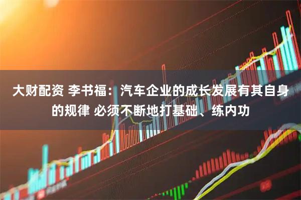大财配资 李书福：汽车企业的成长发展有其自身的规律 必须不断地打基础、练内功