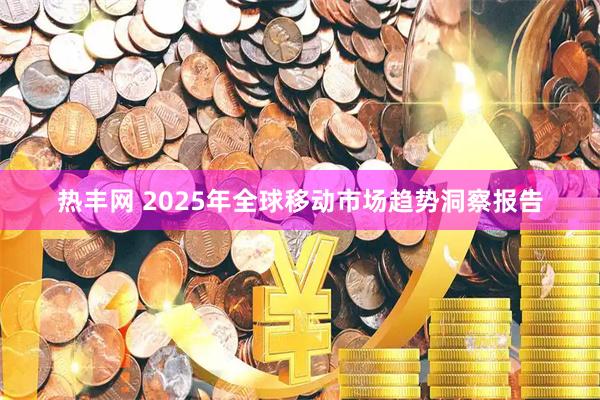 热丰网 2025年全球移动市场趋势洞察报告