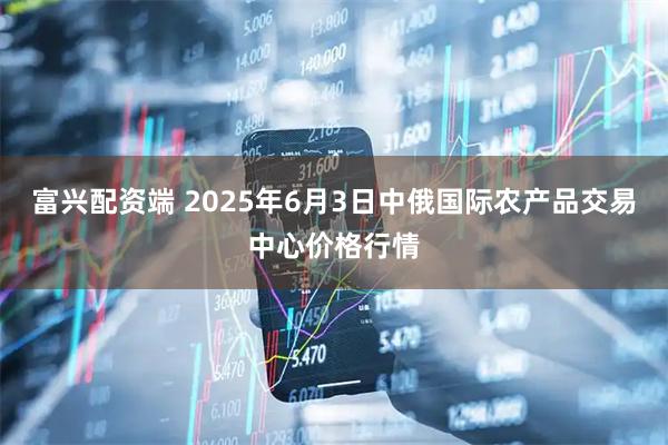 富兴配资端 2025年6月3日中俄国际农产品交易中心价格行情