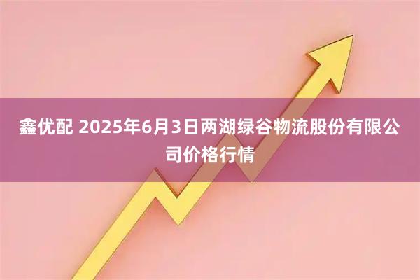 鑫优配 2025年6月3日两湖绿谷物流股份有限公司价格行情