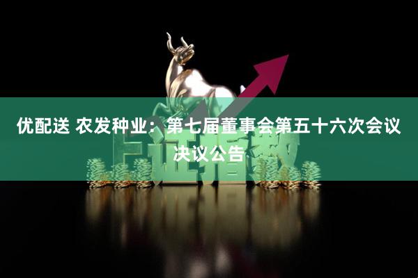 优配送 农发种业：第七届董事会第五十六次会议决议公告