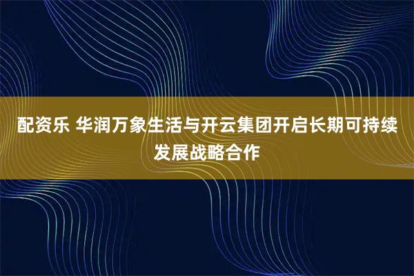配资乐 华润万象生活与开云集团开启长期可持续发展战略合作