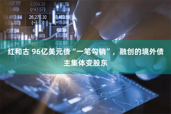 红和古 96亿美元债“一笔勾销”，融创的境外债主集体变股东