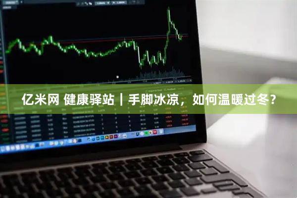 亿米网 健康驿站｜手脚冰凉，如何温暖过冬？