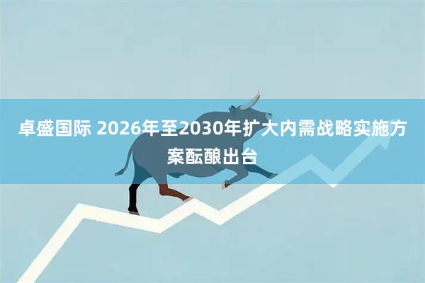 卓盛国际 2026年至2030年扩大内需战略实施方案酝酿出台