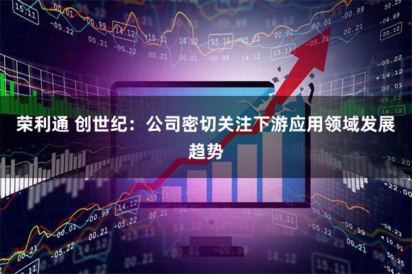 荣利通 创世纪：公司密切关注下游应用领域发展趋势