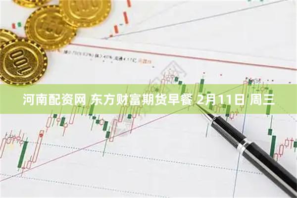 河南配资网 东方财富期货早餐 2月11日 周三