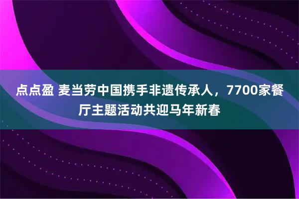 点点盈 麦当劳中国携手非遗传承人，7700家餐厅主题活动共迎马年新春