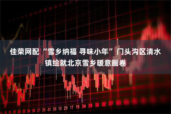 佳荣网配 “雪乡纳福 寻味小年” 门头沟区清水镇绘就北京雪乡暖意画卷