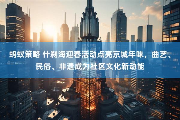 蚂蚁策略 什刹海迎春活动点亮京城年味，曲艺、民俗、非遗成为社区文化新动能