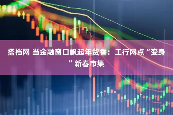 搭档网 当金融窗口飘起年货香：工行网点“变身”新春市集