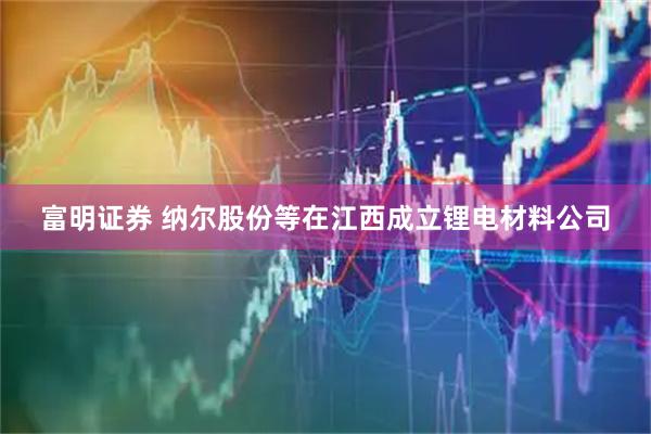 富明证券 纳尔股份等在江西成立锂电材料公司