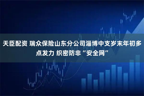 天臣配资 瑞众保险山东分公司淄博中支岁末年初多点发力 织密防非“安全网”