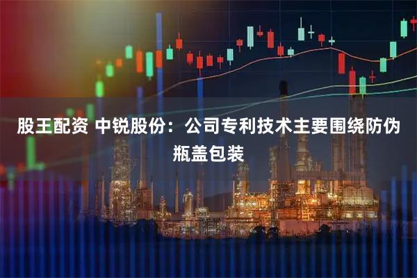 股王配资 中锐股份：公司专利技术主要围绕防伪瓶盖包装