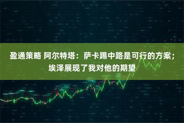 盈通策略 阿尔特塔：萨卡踢中路是可行的方案；埃泽展现了我对他的期望