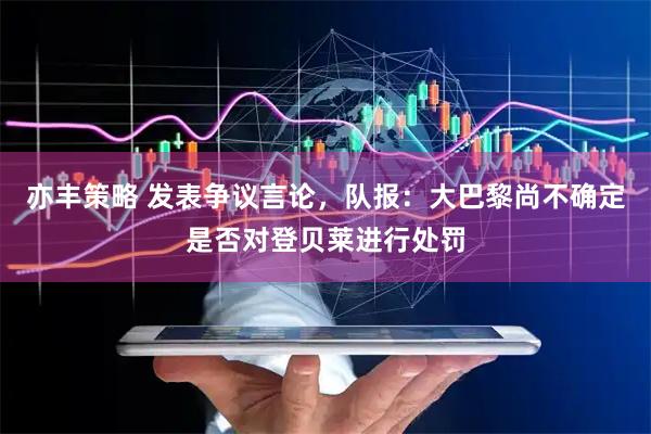 亦丰策略 发表争议言论，队报：大巴黎尚不确定是否对登贝莱进行处罚
