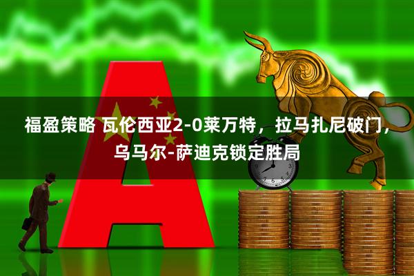 福盈策略 瓦伦西亚2-0莱万特，拉马扎尼破门，乌马尔-萨迪克锁定胜局