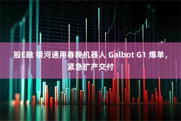 股E融 银河通用春晚机器人 Galbot G1 爆单，紧急扩产交付