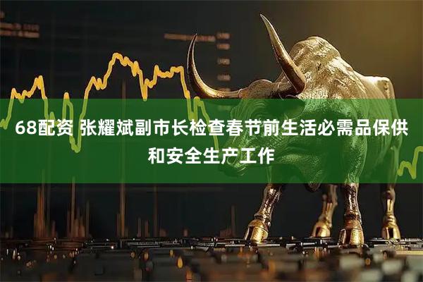 68配资 张耀斌副市长检查春节前生活必需品保供和安全生产工作