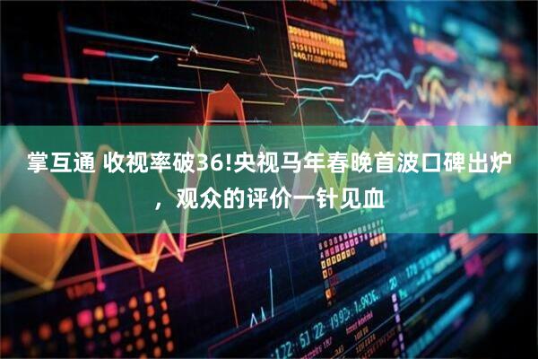 掌互通 收视率破36!央视马年春晚首波口碑出炉，观众的评价一针见血