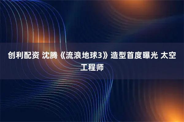创利配资 沈腾《流浪地球3》造型首度曝光 太空工程师
