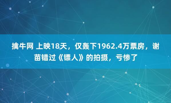 擒牛网 上映18天，仅轰下1962.4万票房，谢苗错过《镖人》的拍摄，亏惨了